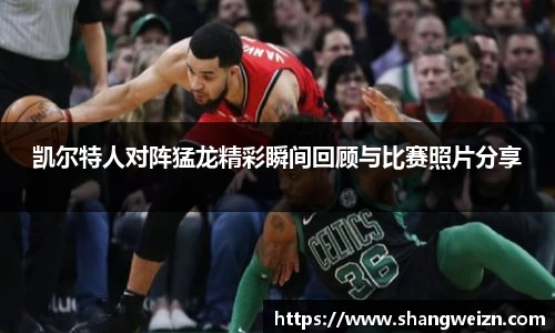 凯尔特人对阵猛龙精彩瞬间回顾与比赛照片分享